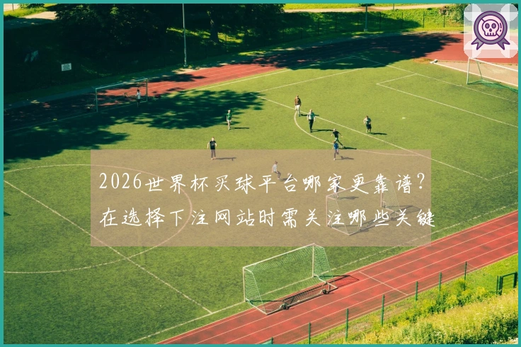 2026世界杯买球平台哪家更靠谱？在选择下注网站时需关注哪些关键因素
