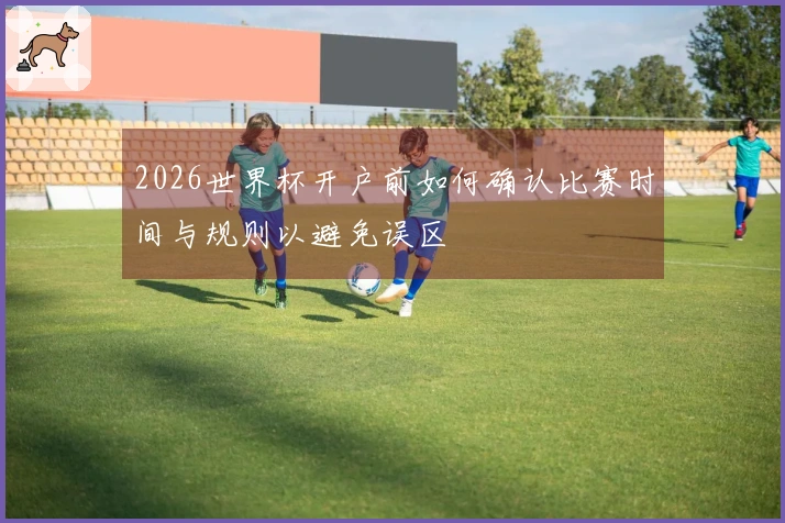 2026世界杯开户前如何确认比赛时间与规则以避免误区