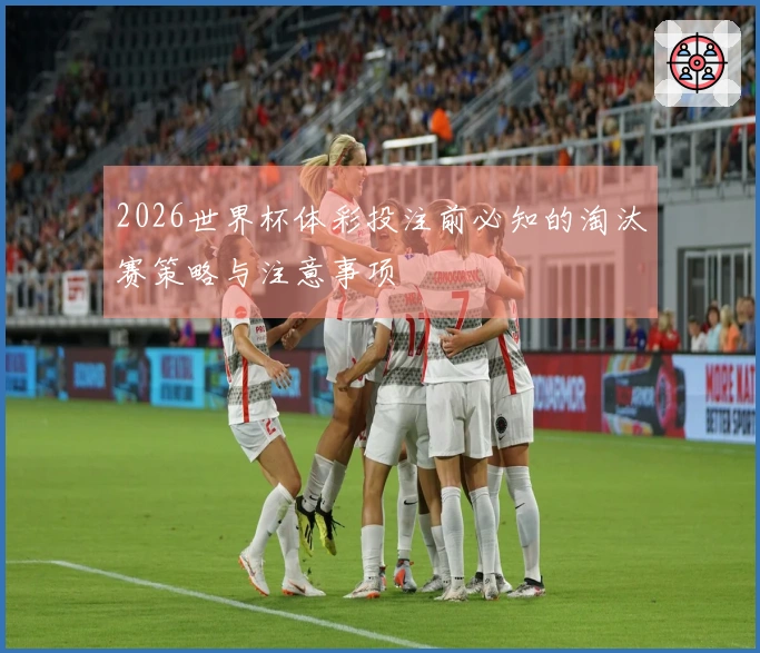 2026世界杯体彩投注前必知的淘汰赛策略与注意事项