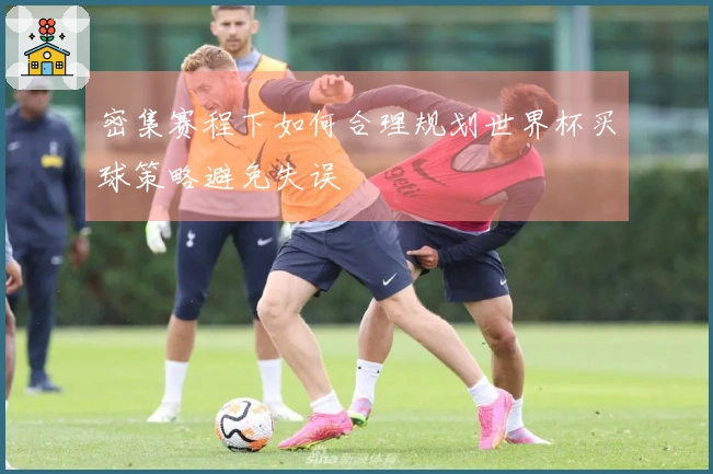 密集赛程下如何合理规划世界杯买球策略避免失误