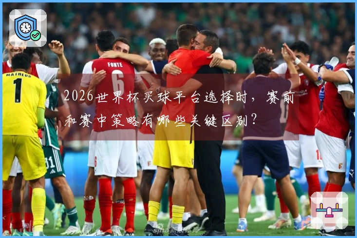 2026世界杯买球平台选择时，赛前和赛中策略有哪些关键区别？