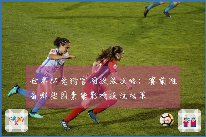 世界杯竞猜官网投放攻略：赛前准备哪些因素能影响投注结果